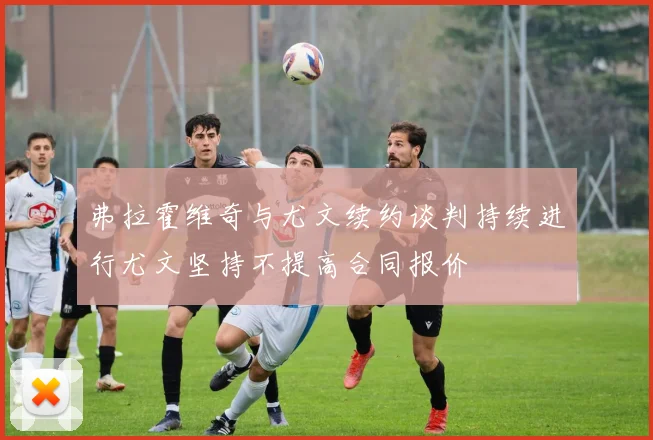 弗拉霍维奇与尤文续约谈判持续进行尤文坚持不提高合同报价
