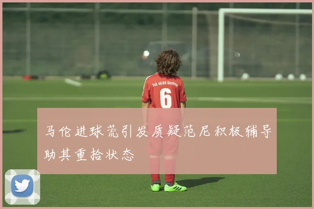 马伦进球荒引发质疑范尼积极辅导助其重拾状态