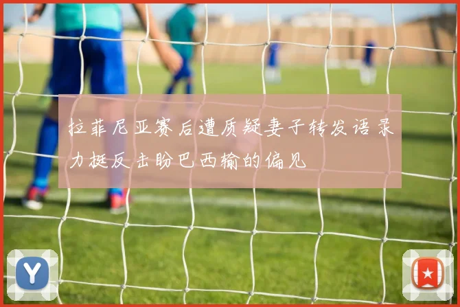 拉菲尼亚赛后遭质疑妻子转发语录力挺反击盼巴西输的偏见