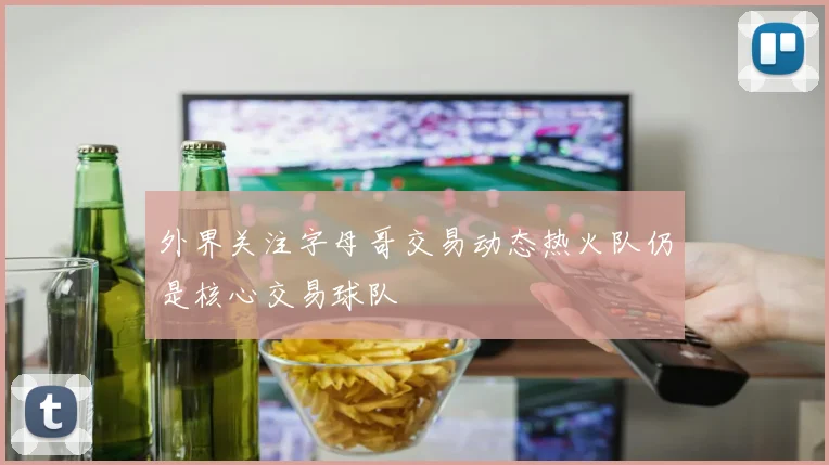 外界关注字母哥交易动态热火队仍是核心交易球队