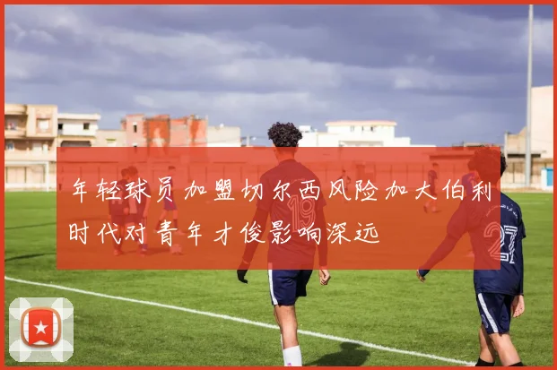 年轻球员加盟切尔西风险加大伯利时代对青年才俊影响深远