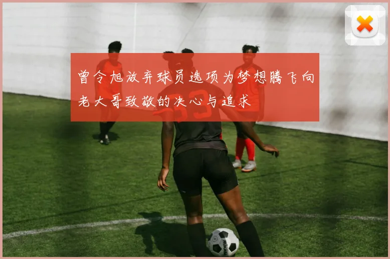 曾令旭放弃球员选项为梦想腾飞向老大哥致敬的决心与追求