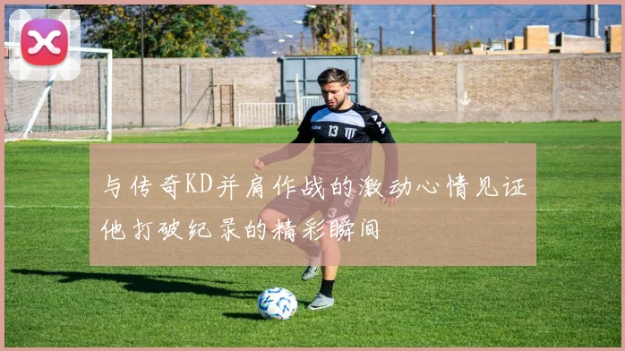 与传奇KD并肩作战的激动心情见证他打破纪录的精彩瞬间