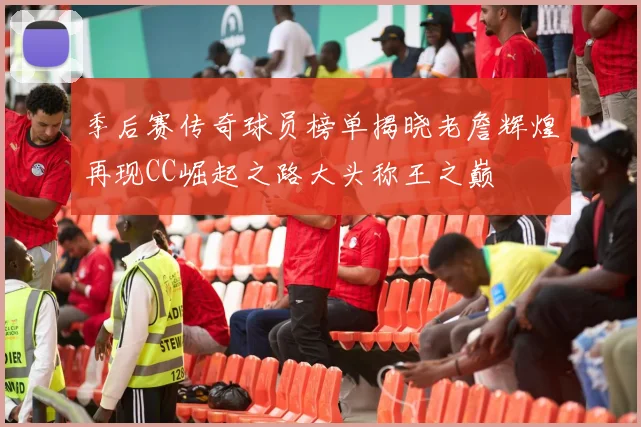 季后赛传奇球员榜单揭晓老詹辉煌再现CC崛起之路大头称王之巅
