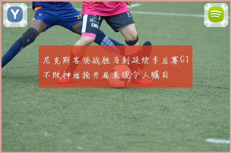 尼克斯客场战胜马刺延续季后赛G1不败神话抢开局表现令人瞩目