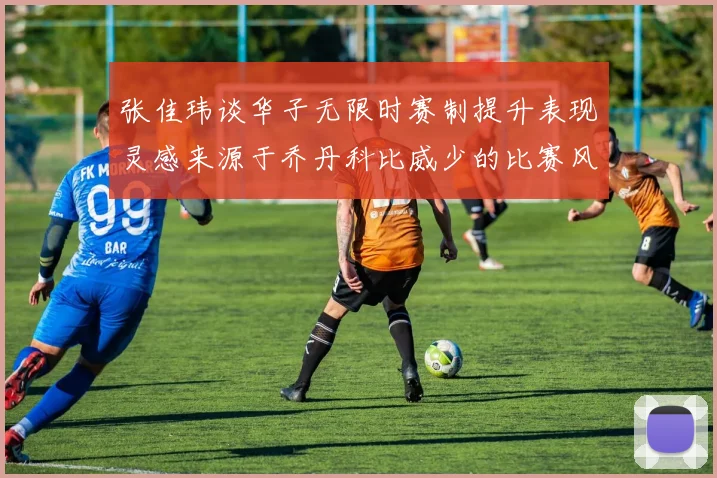 张佳玮谈华子无限时赛制提升表现灵感来源于乔丹科比威少的比赛风格