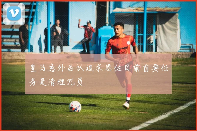 皇马意外否认追求恩佐目前首要任务是清理冗员