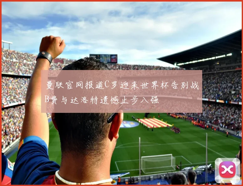 曼联官网报道C罗迎来世界杯告别战B费与达洛特遗憾止步八强