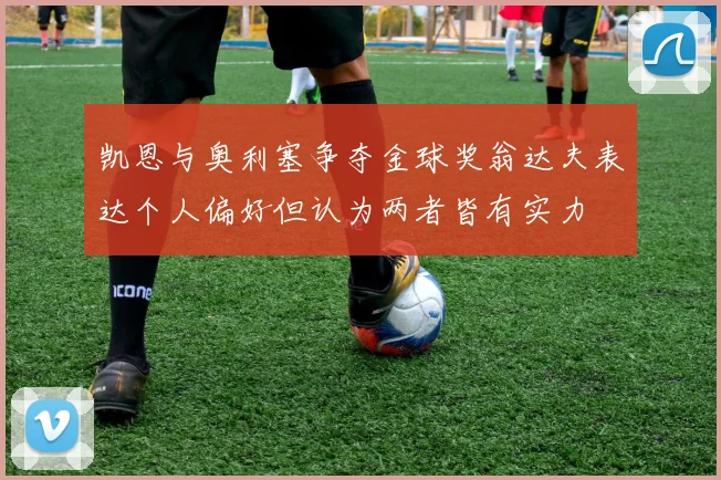 凯恩与奥利塞争夺金球奖翁达夫表达个人偏好但认为两者皆有实力