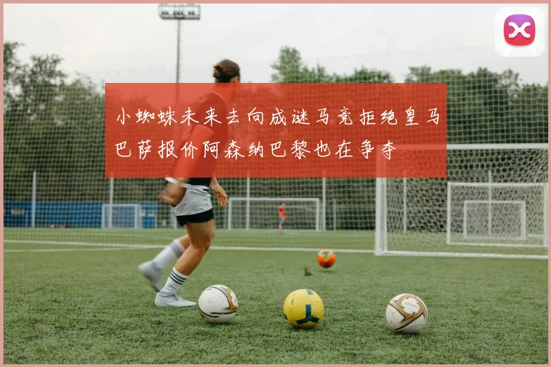 小蜘蛛未来去向成谜马竞拒绝皇马巴萨报价阿森纳巴黎也在争夺