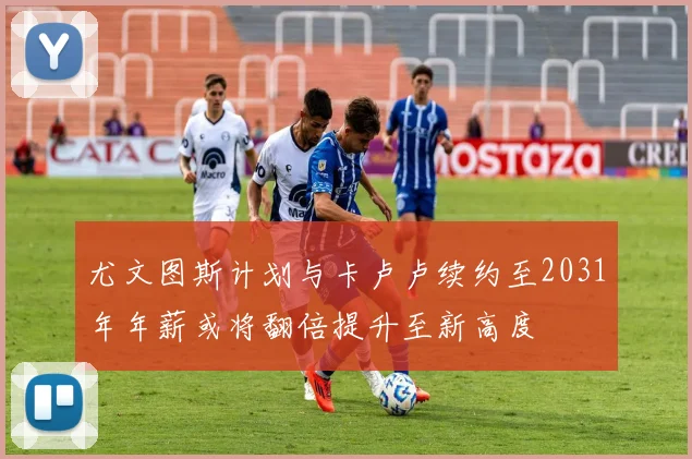 尤文图斯计划与卡卢卢续约至2031年年薪或将翻倍提升至新高度