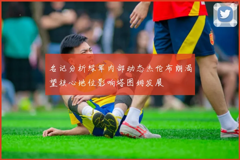 名记分析绿军内部动态杰伦布朗渴望核心地位影响塔图姆发展