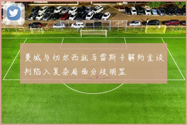曼城与切尔西就马雷斯卡解约金谈判陷入复杂局面分歧明显
