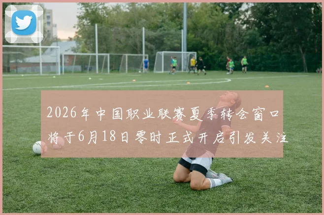 2026年中国职业联赛夏季转会窗口将于6月18日零时正式开启引发关注