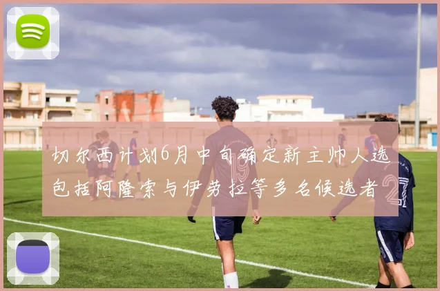 切尔西计划6月中旬确定新主帅人选包括阿隆索与伊劳拉等多名候选者