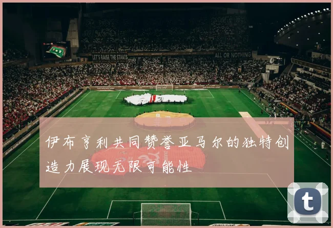 伊布亨利共同赞誉亚马尔的独特创造力展现无限可能性