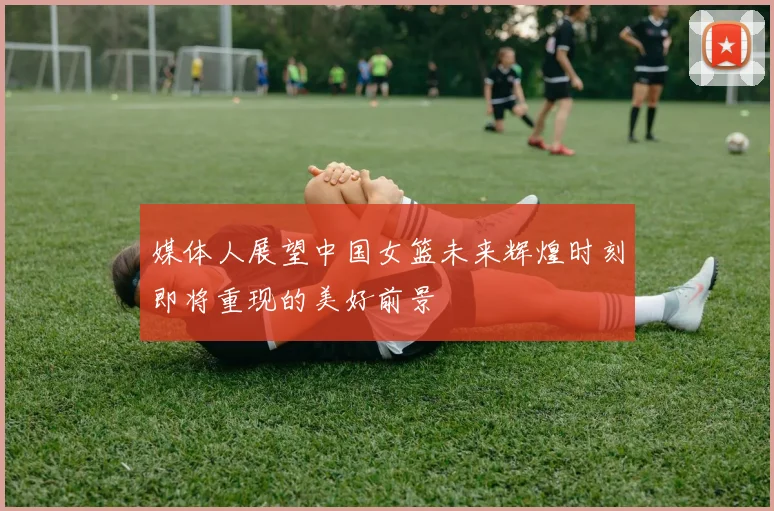 媒体人展望中国女篮未来辉煌时刻即将重现的美好前景