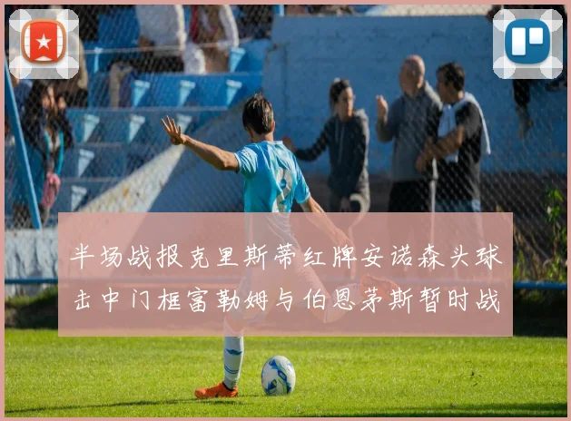 半场战报克里斯蒂红牌安诺森头球击中门框富勒姆与伯恩茅斯暂时战成平局