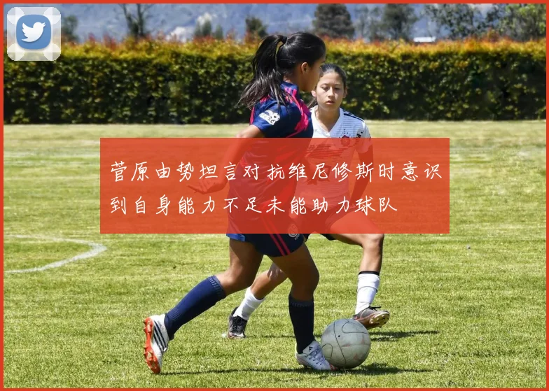菅原由势坦言对抗维尼修斯时意识到自身能力不足未能助力球队