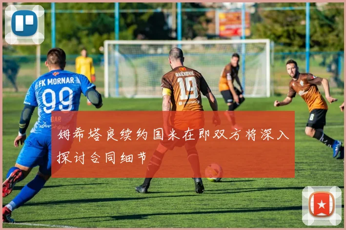 姆希塔良续约国米在即双方将深入探讨合同细节