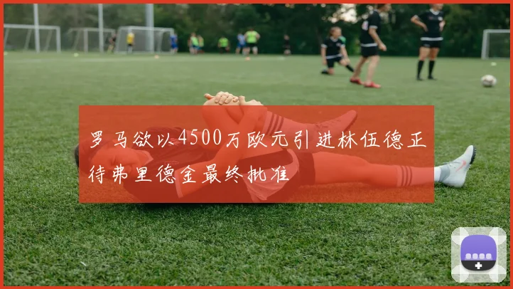 罗马欲以4500万欧元引进林伍德正待弗里德金最终批准