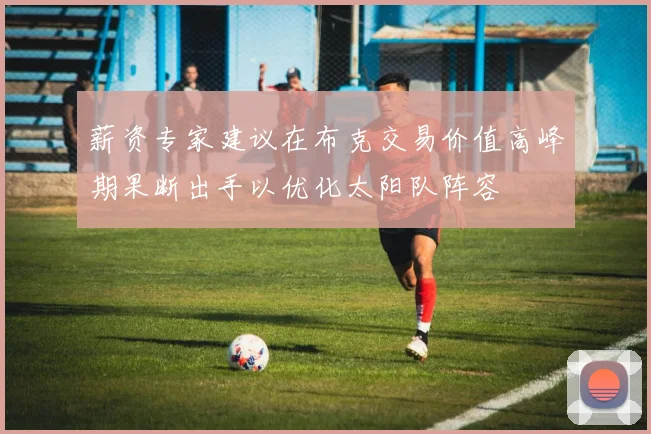 薪资专家建议在布克交易价值高峰期果断出手以优化太阳队阵容