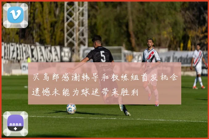 买乌郎感谢韩导和教练组首发机会遗憾未能为球迷带来胜利