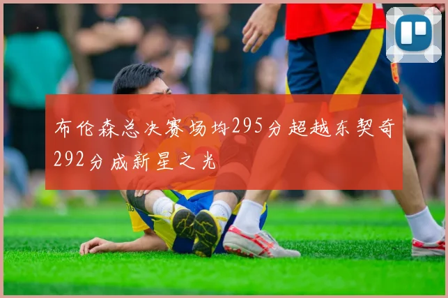布伦森总决赛场均295分超越东契奇292分成新星之光